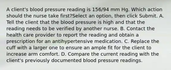 A client's blood pressure reading is 156/94 mm Hg. Which action should the nurse take first?Select an option, then click Submit. A. Tell the client that the blood pressure is high and that the reading needs to be verified by another nurse. B. Contact the health care provider to report the reading and obtain a prescription for an antihypertensive medication. C. Replace the cuff with a larger one to ensure an ample fit for the client to increase arm comfort. D. Compare the current reading with the client's previously documented blood pressure readings.