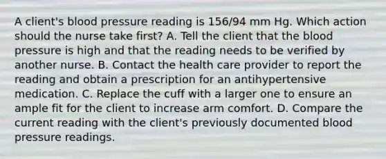 A client's blood pressure reading is 156/94 mm Hg. Which action should the nurse take first? A. Tell the client that the blood pressure is high and that the reading needs to be verified by another nurse. B. Contact the health care provider to report the reading and obtain a prescription for an antihypertensive medication. C. Replace the cuff with a larger one to ensure an ample fit for the client to increase arm comfort. D. Compare the current reading with the client's previously documented blood pressure readings.