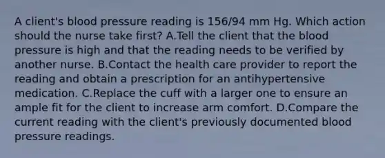 A client's blood pressure reading is 156/94 mm Hg. Which action should the nurse take first? A.Tell the client that the blood pressure is high and that the reading needs to be verified by another nurse. B.Contact the health care provider to report the reading and obtain a prescription for an antihypertensive medication. C.Replace the cuff with a larger one to ensure an ample fit for the client to increase arm comfort. D.Compare the current reading with the client's previously documented blood pressure readings.