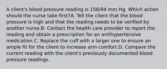 A client's <a href='https://www.questionai.com/knowledge/kD0HacyPBr-blood-pressure' class='anchor-knowledge'>blood pressure</a> reading is 156/94 mm Hg. Which action should the nurse take first?A. Tell the client that <a href='https://www.questionai.com/knowledge/k7oXMfj7lk-the-blood' class='anchor-knowledge'>the blood</a> pressure is high and that the reading needs to be verified by another nurse.B. Contact the health care provider to report the reading and obtain a prescription for an antihypertensive medication.C. Replace the cuff with a larger one to ensure an ample fit for the client to increase arm comfort.D. Compare the current reading with the client's previously documented blood pressure readings.