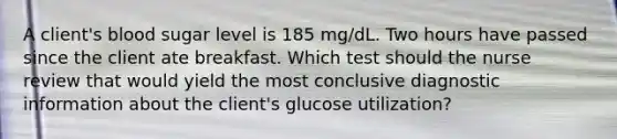 A client's blood sugar level is 185 mg/dL. Two hours have passed since the client ate breakfast. Which test should the nurse review that would yield the most conclusive diagnostic information about the client's glucose utilization?