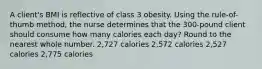 A client's BMI is reflective of class 3 obesity. Using the rule-of-thumb method, the nurse determines that the 300-pound client should consume how many calories each day? Round to the nearest whole number. 2,727 calories 2,572 calories 2,527 calories 2,775 calories