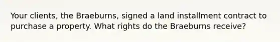 Your clients, the Braeburns, signed a land installment contract to purchase a property. What rights do the Braeburns receive?