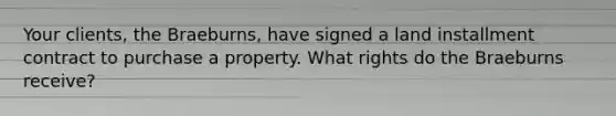 Your clients, the Braeburns, have signed a land installment contract to purchase a property. What rights do the Braeburns receive?