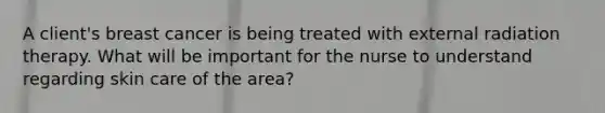 A client's breast cancer is being treated with external radiation therapy. What will be important for the nurse to understand regarding skin care of the area?