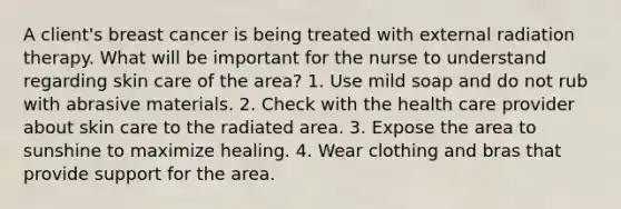 A client's breast cancer is being treated with external radiation therapy. What will be important for the nurse to understand regarding skin care of the area? 1. Use mild soap and do not rub with abrasive materials. 2. Check with the health care provider about skin care to the radiated area. 3. Expose the area to sunshine to maximize healing. 4. Wear clothing and bras that provide support for the area.