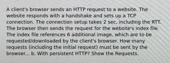 A client's browser sends an HTTP request to a website. The website responds with a handshake and sets up a TCP connection. The connection setup takes 2 sec, including the RTT. The browser then sends the request for the website's index file. The index file references 6 additional image, which are to be requested/downloaded by the client's browser. How many requests (including the initial request) must be sent by the browser... b. With persistent HTTP? Show the Requests.