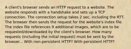 A client's browser sends an HTTP request to a website. The website responds with a handshake and sets up a TCP connection. The connection setup takes 2 sec, including the RTT. The browser then sends the request for the website's index file. The index file references 9 additional images, which are to be requested/downloaded by the client's browser. How many requests (including the initial request) must be sent by the browser... With non-persistent HTTP? With persistent HTTP?