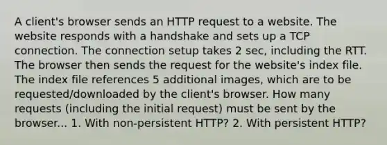 A client's browser sends an HTTP request to a website. The website responds with a handshake and sets up a TCP connection. The connection setup takes 2 sec, including the RTT. The browser then sends the request for the website's index file. The index file references 5 additional images, which are to be requested/downloaded by the client's browser. How many requests (including the initial request) must be sent by the browser... 1. With non-persistent HTTP? 2. With persistent HTTP?