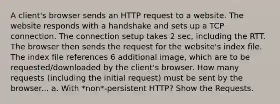 A client's browser sends an HTTP request to a website. The website responds with a handshake and sets up a TCP connection. The connection setup takes 2 sec, including the RTT. The browser then sends the request for the website's index file. The index file references 6 additional image, which are to be requested/downloaded by the client's browser. How many requests (including the initial request) must be sent by the browser... a. With *non*-persistent HTTP? Show the Requests.