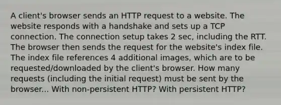 A client's browser sends an HTTP request to a website. The website responds with a handshake and sets up a TCP connection. The connection setup takes 2 sec, including the RTT. The browser then sends the request for the website's index file. The index file references 4 additional images, which are to be requested/downloaded by the client's browser. How many requests (including the initial request) must be sent by the browser... With non-persistent HTTP? With persistent HTTP?