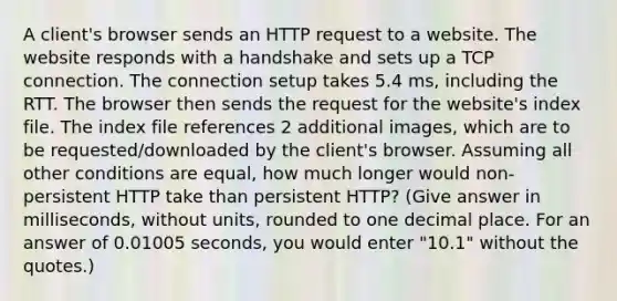 A client's browser sends an HTTP request to a website. The website responds with a handshake and sets up a TCP connection. The connection setup takes 5.4 ms, including the RTT. The browser then sends the request for the website's index file. The index file references 2 additional images, which are to be requested/downloaded by the client's browser. Assuming all other conditions are equal, how much longer would non-persistent HTTP take than persistent HTTP? (Give answer in milliseconds, without units, rounded to one decimal place. For an answer of 0.01005 seconds, you would enter "10.1" without the quotes.)