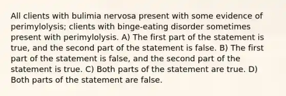 All clients with bulimia nervosa present with some evidence of perimylolysis; clients with binge-eating disorder sometimes present with perimylolysis. A) The first part of the statement is true, and the second part of the statement is false. B) The first part of the statement is false, and the second part of the statement is true. C) Both parts of the statement are true. D) Both parts of the statement are false.