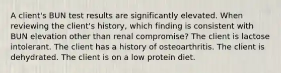 A client's BUN test results are significantly elevated. When reviewing the client's history, which finding is consistent with BUN elevation other than renal compromise? The client is lactose intolerant. The client has a history of osteoarthritis. The client is dehydrated. The client is on a low protein diet.