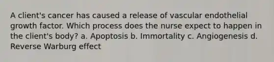 A client's cancer has caused a release of vascular endothelial growth factor. Which process does the nurse expect to happen in the client's body? a. Apoptosis b. Immortality c. Angiogenesis d. Reverse Warburg effect