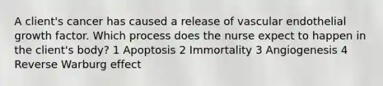 A client's cancer has caused a release of vascular endothelial growth factor. Which process does the nurse expect to happen in the client's body? 1 Apoptosis 2 Immortality 3 Angiogenesis 4 Reverse Warburg effect