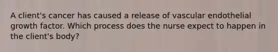 A client's cancer has caused a release of vascular endothelial growth factor. Which process does the nurse expect to happen in the client's body?