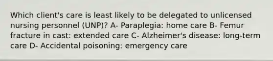 Which client's care is least likely to be delegated to unlicensed nursing personnel (UNP)? A- Paraplegia: home care B- Femur fracture in cast: extended care C- Alzheimer's disease: long-term care D- Accidental poisoning: emergency care