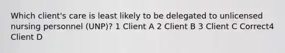 Which client's care is least likely to be delegated to unlicensed nursing personnel (UNP)? 1 Client A 2 Client B 3 Client C Correct4 Client D