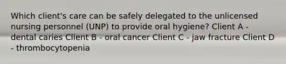 Which client's care can be safely delegated to the unlicensed nursing personnel (UNP) to provide oral hygiene? Client A - dental caries Client B - oral cancer Client C - jaw fracture Client D - thrombocytopenia