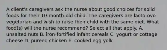 A client's caregivers ask the nurse about good choices for solid foods for their 10-month-old child. The caregivers are lacto-ovo vegetarian and wish to raise their child with the same diet. What food(s) will the nurse recommend? Select all that apply. A. unsalted nuts B. iron-fortified infant cereals C. yogurt or cottage cheese D. pureed chicken E. cooked egg yolk