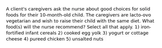 A client's caregivers ask the nurse about good choices for solid foods for their 10-month-old child. The caregivers are lacto-ovo vegetarian and wish to raise their child with the same diet. What food(s) will the nurse recommend? Select all that apply. 1) iron-fortified infant cereals 2) cooked egg yolk 3) yogurt or cottage cheese 4) pureed chicken 5) unsalted nuts