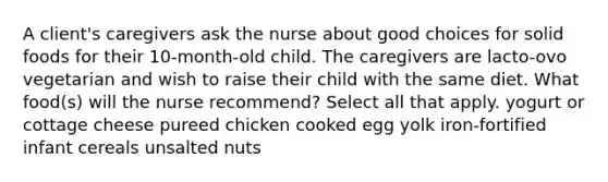 A client's caregivers ask the nurse about good choices for solid foods for their 10-month-old child. The caregivers are lacto-ovo vegetarian and wish to raise their child with the same diet. What food(s) will the nurse recommend? Select all that apply. yogurt or cottage cheese pureed chicken cooked egg yolk iron-fortified infant cereals unsalted nuts