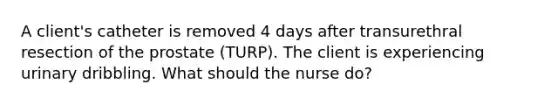 A client's catheter is removed 4 days after transurethral resection of the prostate (TURP). The client is experiencing urinary dribbling. What should the nurse do?