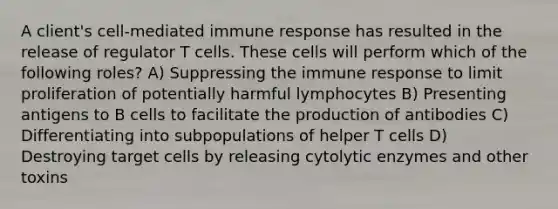 A client's cell-mediated immune response has resulted in the release of regulator T cells. These cells will perform which of the following roles? A) Suppressing the immune response to limit proliferation of potentially harmful lymphocytes B) Presenting antigens to B cells to facilitate the production of antibodies C) Differentiating into subpopulations of helper T cells D) Destroying target cells by releasing cytolytic enzymes and other toxins