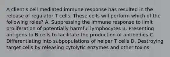 A client's cell-mediated immune response has resulted in the release of regulator T cells. These cells will perform which of the following roles? A. Suppressing the immune response to limit proliferation of potentially harmful lymphocytes B. Presenting antigens to B cells to facilitate the production of antibodies C. Differentiating into subpopulations of helper T cells D. Destroying target cells by releasing cytolytic enzymes and other toxins