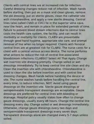 Clients with central lines are at increased risk for infection. Careful dressing changes reduce risk of infection. Wash hands before starting, then put on a mask and clean gloves, remove the old dressing, put on sterile gloves, clean the catheter site with chlorohexidine, and apply a new sterile dressing. Central lines (also called CVAD or CVC) lie in the superior vena cava, near the heart, and remain in place for extended periods of time. Failure to prevent blood stream infections due to central lines costs the health care system, the facility, and can result in morbidity or mortality for clients. CLABSI are preventable through good hand hygiene, appropriate site care, and prompt removal of line when no longer required. Clients with femoral central lines are at greatest risk for CLABSI. The nurse cares for a client with a central venous access device. The nurse performs what actions to reduce the risk of central line-associated bloodstream infections (CLABSI)? Select All That Apply Change wet insertion site dressing promptly. Change soiled or wet dressings immediately. Try to keep central line site clean and dry. Clean the insertion site with chlorohexidine. Chlorohexidine is used to clean the site before insertion and with central line dressing changes. Wash hands before handling the device or site. The nurse washes hands before handling the central line, every time, to reduce infection. NOT: Avoid using gauze dressings on the insertion site. Sterile gauze dressings or semipermeable transparent dressings are acceptable. Gauze dressings are preferred for central lines with bleeding or drainage. Hospital policy usually states how often to change gauze dressings, usually every 48 hours. Change the central line dressing every day. Change soiled or wet dressings immediately. Otherwise, change gauze dressings every two days and semipermiable transparent dressings every seven days. Transparent dressings alone are changed every 5-7 days unless soiled.