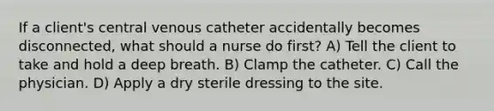 If a client's central venous catheter accidentally becomes disconnected, what should a nurse do first? A) Tell the client to take and hold a deep breath. B) Clamp the catheter. C) Call the physician. D) Apply a dry sterile dressing to the site.