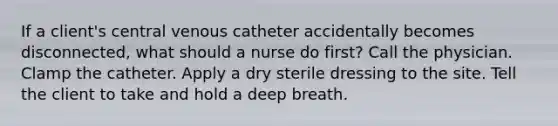 If a client's central venous catheter accidentally becomes disconnected, what should a nurse do first? Call the physician. Clamp the catheter. Apply a dry sterile dressing to the site. Tell the client to take and hold a deep breath.