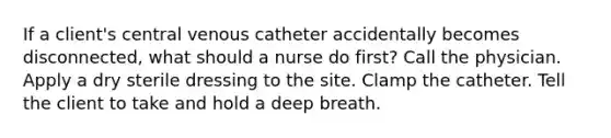 If a client's central venous catheter accidentally becomes disconnected, what should a nurse do first? Call the physician. Apply a dry sterile dressing to the site. Clamp the catheter. Tell the client to take and hold a deep breath.