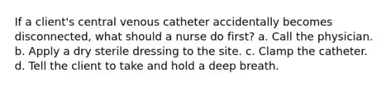 If a client's central venous catheter accidentally becomes disconnected, what should a nurse do first? a. Call the physician. b. Apply a dry sterile dressing to the site. c. Clamp the catheter. d. Tell the client to take and hold a deep breath.