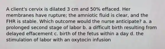 A client's cervix is dilated 3 cm and 50% effaced. Her membranes have rupture; the amniotic fluid is clear, and the FHR is stable. Which outcome would the nurse anticipate? a. a prolonged second stage of labor b. a difficult birth resulting from delayed effacement c. birth of the fetus within a day d. the stimulation of labor with an oxytocin infusion