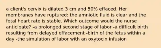 a client's cervix is dilated 3 cm and 50% effaced. Her membranes have ruptured: the amniotic fluid is clear and the fetal heart rate is stable. Which outcome would the nurse anticipate? -a prolonged second stage of labor -a difficult birth resulting from delayed effacement -birth of the fetus within a day -the simulation of labor with an oxytocin infusion