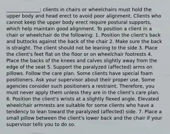 ______________: clients in chairs or wheelchairs must hold the upper body and head erect to avoid poor alignment. Clients who cannot keep the upper body erect require postural supports, which help maintain good alignment. To position a client in a chair or wheelchair do the following: 1. Position the client's back and buttocks against the back of the chair 2. Make sure the back is straight. The client should not be leaning to the side 3. Place the client's feet flat on the floor or on wheelchair footrests 4. Place the backs of the knees and calves slightly away from the edge of the seat 5. Support the paralyzed (affected) arms on pillows. Follow the care plan. Some clients have special foam positioners. Ask your supervisor about their proper use. Some agencies consider such positioners a restraint. Therefore, you must never apply them unless they are in the client's care plan. 6. Position the client's wrists at a slightly flexed angle. Elevated wheelchair armrests are suitable for some clients who have a tendency to lean toward the paralyzed (affected) side. 7. Place a small pillow between the client's lower back and the chair if your supervisor tells you to do so.