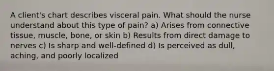 A client's chart describes visceral pain. What should the nurse understand about this type of pain? a) Arises from connective tissue, muscle, bone, or skin b) Results from direct damage to nerves c) Is sharp and well-defined d) Is perceived as dull, aching, and poorly localized