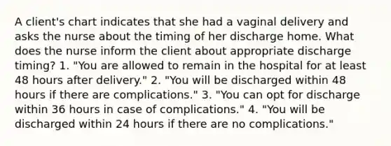 A client's chart indicates that she had a vaginal delivery and asks the nurse about the timing of her discharge home. What does the nurse inform the client about appropriate discharge timing? 1. "You are allowed to remain in the hospital for at least 48 hours after delivery." 2. "You will be discharged within 48 hours if there are complications." 3. "You can opt for discharge within 36 hours in case of complications." 4. "You will be discharged within 24 hours if there are no complications."