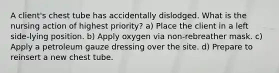 A client's chest tube has accidentally dislodged. What is the nursing action of highest priority? a) Place the client in a left side-lying position. b) Apply oxygen via non-rebreather mask. c) Apply a petroleum gauze dressing over the site. d) Prepare to reinsert a new chest tube.