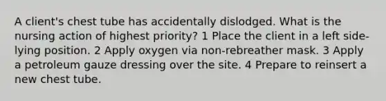 A client's chest tube has accidentally dislodged. What is the nursing action of highest priority? 1 Place the client in a left side-lying position. 2 Apply oxygen via non-rebreather mask. 3 Apply a petroleum gauze dressing over the site. 4 Prepare to reinsert a new chest tube.