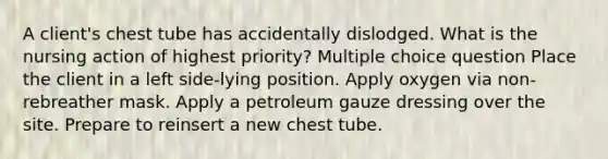 A client's chest tube has accidentally dislodged. What is the nursing action of highest priority? Multiple choice question Place the client in a left side-lying position. Apply oxygen via non-rebreather mask. Apply a petroleum gauze dressing over the site. Prepare to reinsert a new chest tube.