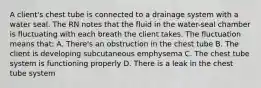 A client's chest tube is connected to a drainage system with a water seal. The RN notes that the fluid in the water-seal chamber is fluctuating with each breath the client takes. The fluctuation means that: A. There's an obstruction in the chest tube B. The client is developing subcutaneous emphysema C. The chest tube system is functioning properly D. There is a leak in the chest tube system