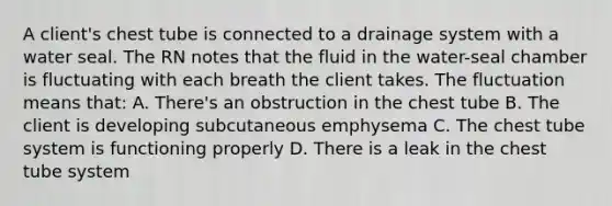 A client's chest tube is connected to a drainage system with a water seal. The RN notes that the fluid in the water-seal chamber is fluctuating with each breath the client takes. The fluctuation means that: A. There's an obstruction in the chest tube B. The client is developing subcutaneous emphysema C. The chest tube system is functioning properly D. There is a leak in the chest tube system