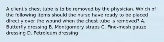 A client's chest tube is to be removed by the physician. Which of the following items should the nurse have ready to be placed directly over the wound when the chest tube is removed? A. Butterfly dressing B. Montgomery straps C. Fine-mesh gauze dressing D. Petroleum dressing