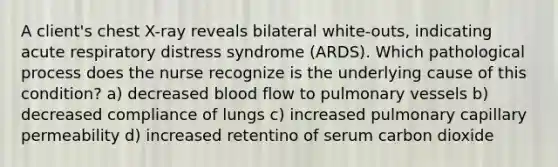 A client's chest X-ray reveals bilateral white-outs, indicating acute respiratory distress syndrome (ARDS). Which pathological process does the nurse recognize is the underlying cause of this condition? a) decreased blood flow to pulmonary vessels b) decreased compliance of lungs c) increased pulmonary capillary permeability d) increased retentino of serum carbon dioxide