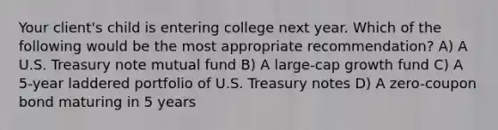 Your client's child is entering college next year. Which of the following would be the most appropriate recommendation? A) A U.S. Treasury note mutual fund B) A large-cap growth fund C) A 5-year laddered portfolio of U.S. Treasury notes D) A zero-<a href='https://www.questionai.com/knowledge/k0J7GLeZqK-coupon-bond' class='anchor-knowledge'>coupon bond</a> maturing in 5 years