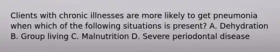 Clients with chronic illnesses are more likely to get pneumonia when which of the following situations is present? A. Dehydration B. Group living C. Malnutrition D. Severe periodontal disease