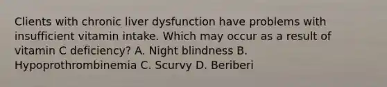 Clients with chronic liver dysfunction have problems with insufficient vitamin intake. Which may occur as a result of vitamin C deficiency? A. Night blindness B. Hypoprothrombinemia C. Scurvy D. Beriberi